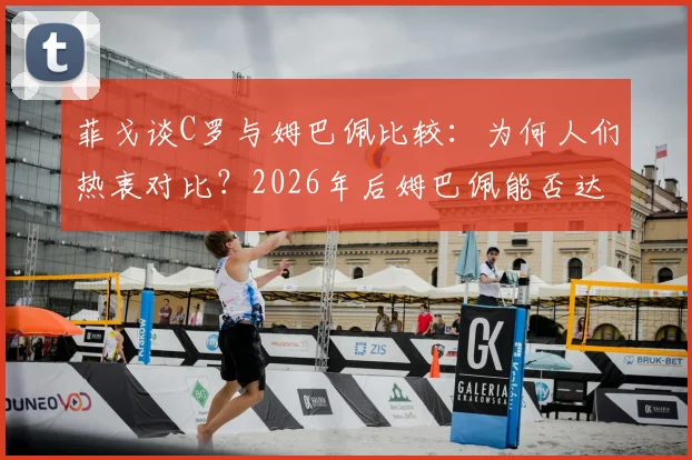 菲戈谈C罗与姆巴佩比较:为何人们热衷对比?2026年后姆巴佩能否达到传奇高度