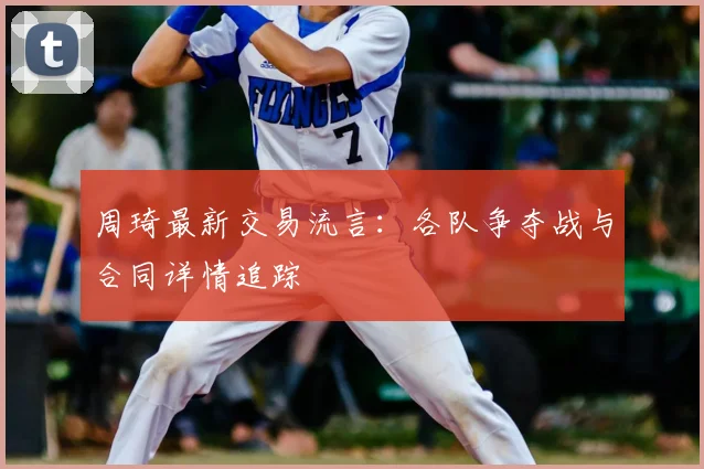 周琦最新交易流言：各队争夺战与合同详情追踪