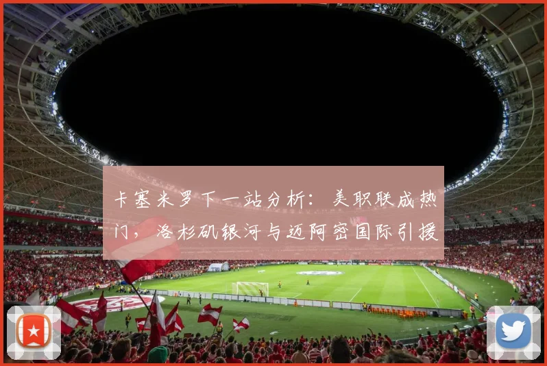 卡塞米罗下一站分析：美职联成热门，洛杉矶银河与迈阿密国际引援争夺战