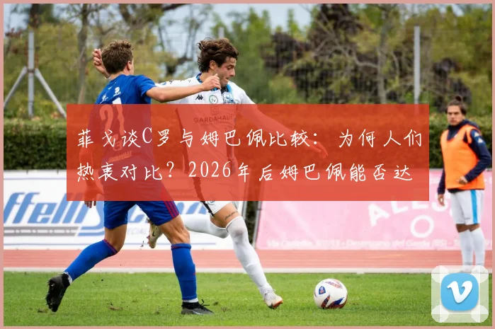 菲戈谈C罗与姆巴佩比较:为何人们热衷对比?2026年后姆巴佩能否达到传奇高度