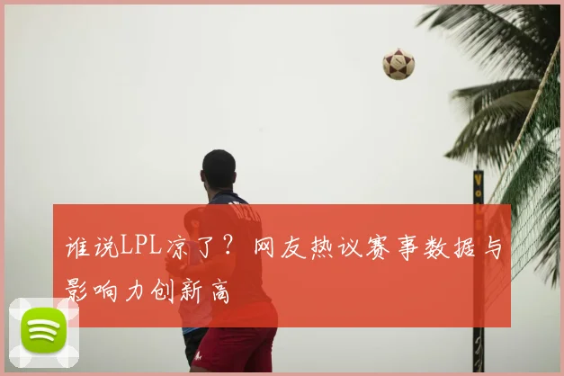 谁说LPL凉了？网友热议赛事数据与影响力创新高