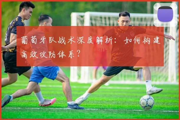 葡萄牙队战术深度解析:如何构建高效攻防体系?