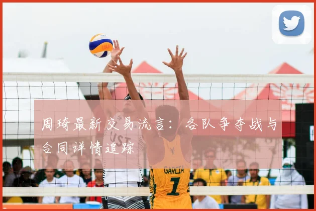 周琦最新交易流言：各队争夺战与合同详情追踪