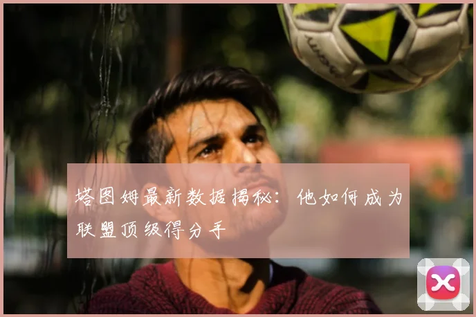 塔图姆最新数据揭秘:他如何成为联盟顶级得分手