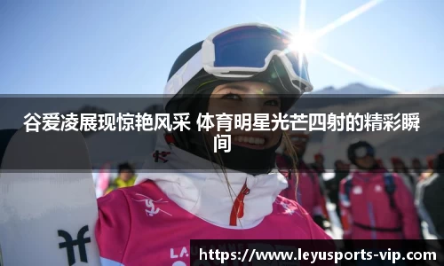 谷爱凌展现惊艳风采 体育明星光芒四射的精彩瞬间